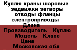 Куплю краны шаровые  задвижки затворы отводы фланцы электроприводы › Длина ­ 1 › Производитель ­ Куплю  › Модель ­ Класс  › Цена ­ 2 000 - Московская обл. Водная техника » Куплю   . Московская обл.